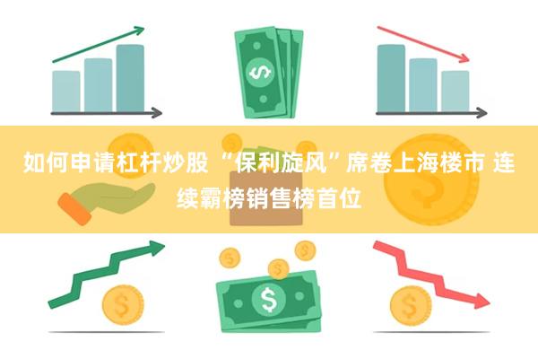 如何申请杠杆炒股 “保利旋风”席卷上海楼市 连续霸榜销售榜首位