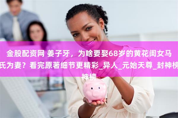 金股配资网 姜子牙，为啥要娶68岁的黄花闺女马氏为妻？看完原著细节更精彩_异人_元始天尊_封神榜