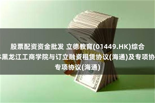 股票配资资金批发 立德教育(01449.HK)综合联属实体黑龙江工商学院与订立融资租赁协议(海通)及专项协议(海通)
