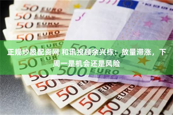 正规炒股配资网 和讯投顾余兴栋:放量滞涨,下周一是机会还是风险